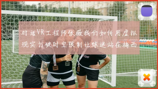 对话VR工程师张薇我们如何用虚拟现实打破时空限制让球迷站在梅西身旁看球