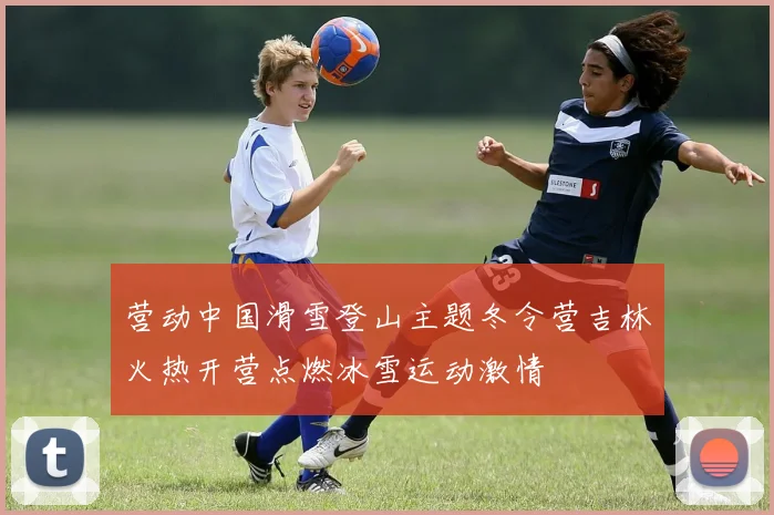 营动中国滑雪登山主题冬令营吉林火热开营点燃冰雪运动激情