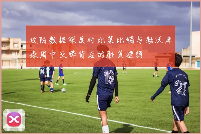 攻防数据深度对比莱比锡与勒沃库森周中交锋背后的胜负逻辑