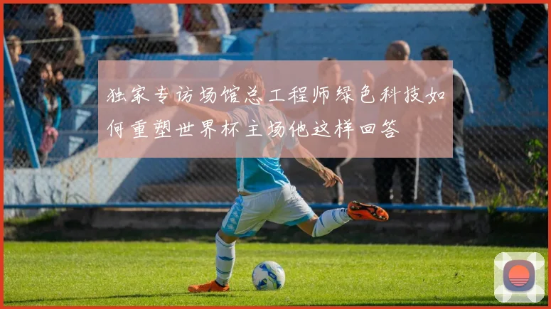 独家专访场馆总工程师绿色科技如何重塑世界杯主场他这样回答