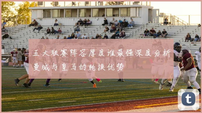 五大联赛阵容厚度谁最强深度分析曼城与皇马的轮换优势