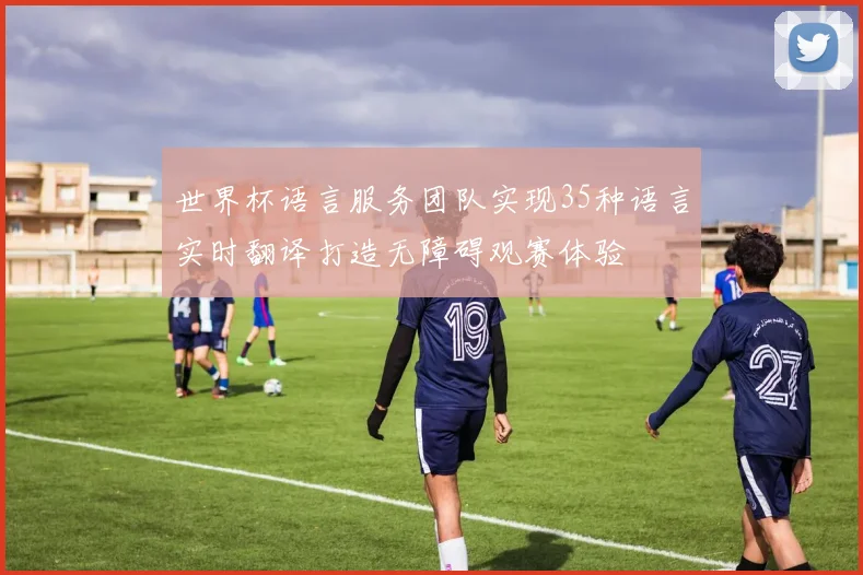 世界杯语言服务团队实现35种语言实时翻译打造无障碍观赛体验